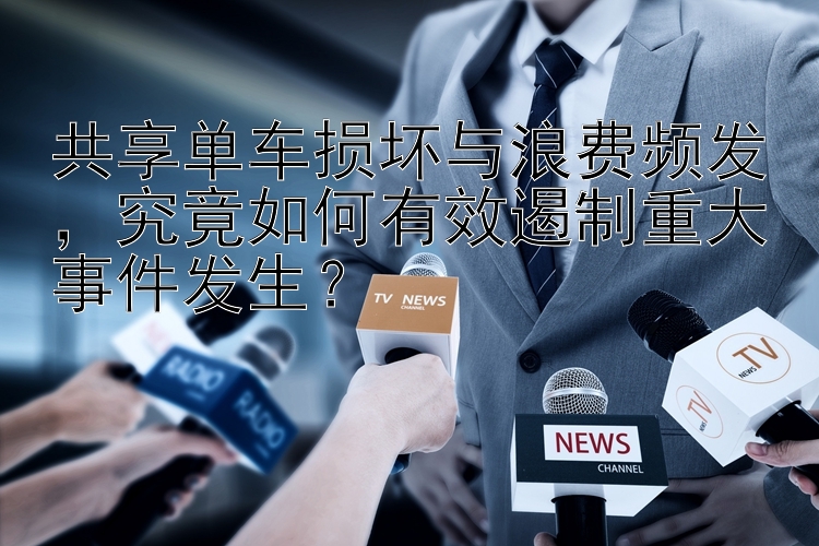 共享单车损坏与浪费频发，究竟如何有效遏制重大事件发生？