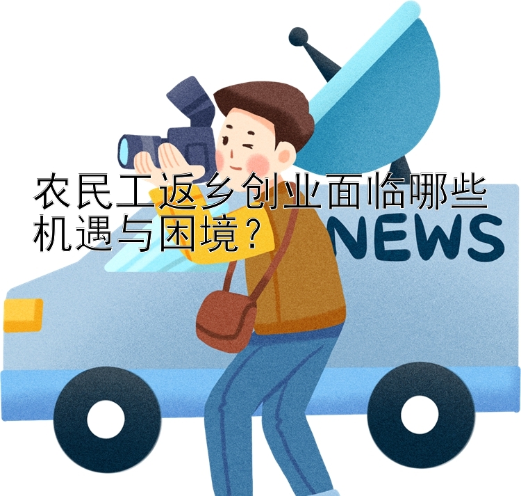 农民工返乡创业面临哪些机遇与困境？