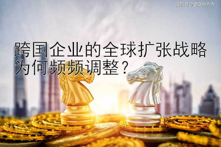 跨国企业的全球扩张战略为何频频调整？