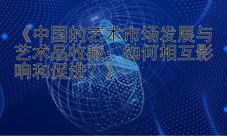 《中国的艺术市场发展与艺术品收藏：如何相互影响和促进？》