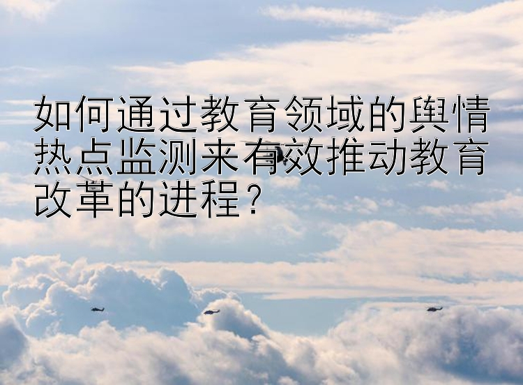 如何通过教育领域的舆情热点监测来有效推动教育改革的进程？