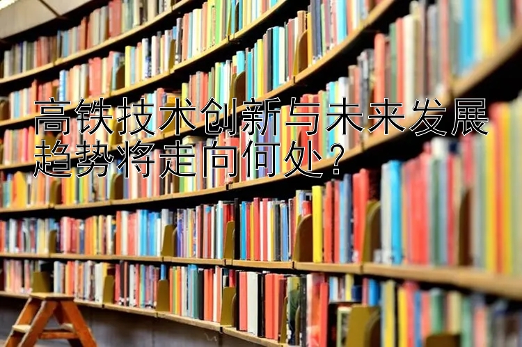 高铁技术创新与未来发展趋势将走向何处？