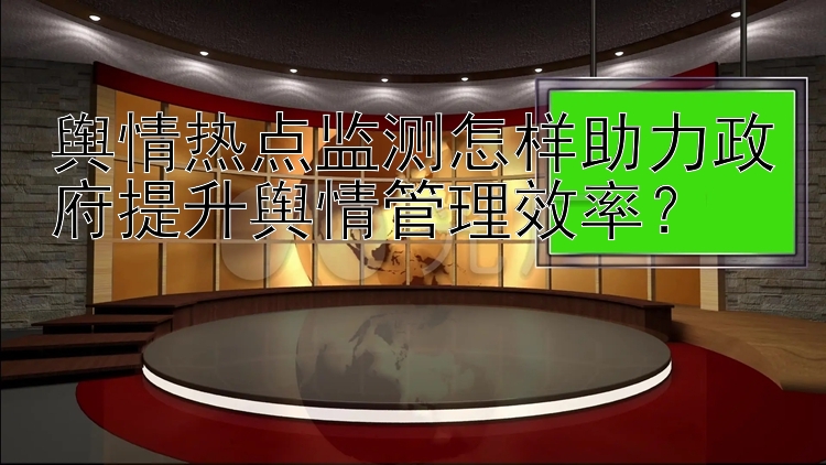 舆情热点监测怎样助力政府提升舆情管理效率？