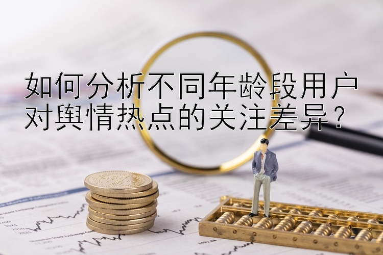 如何分析不同年龄段用户对舆情热点的关注差异？