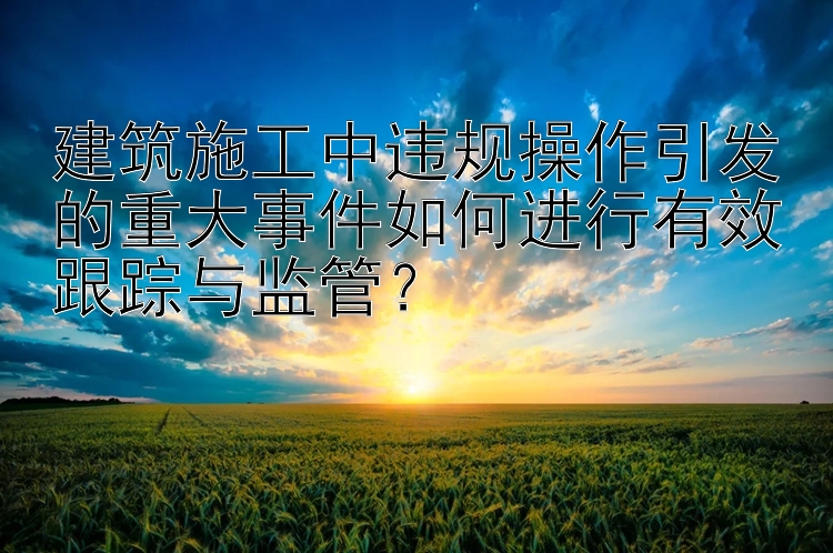 建筑施工中违规操作引发的重大事件如何进行有效跟踪与监管？