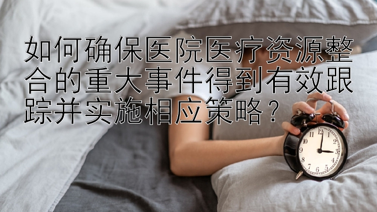 如何确保医院医疗资源整合的重大事件得到有效跟踪并实施相应策略？