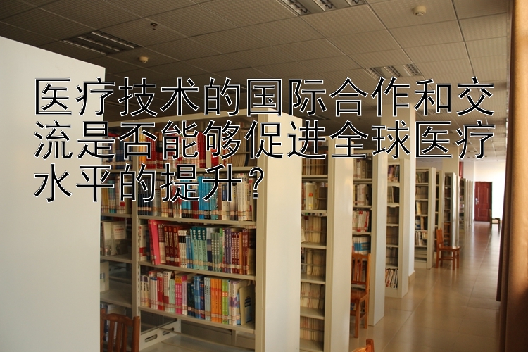 医疗技术的国际合作和交流是否能够促进全球医疗水平的提升？