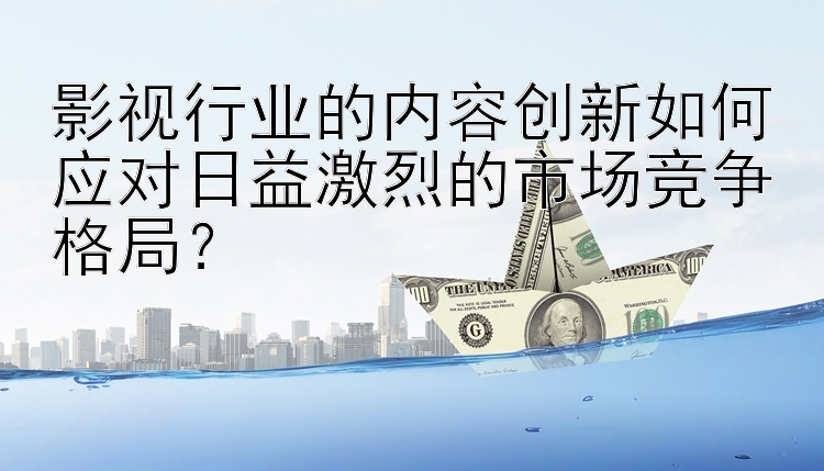 影视行业的内容创新如何应对日益激烈的市场竞争格局？