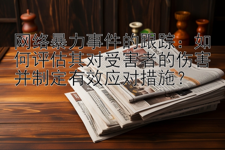 网络暴力事件的跟踪：如何评估其对受害者的伤害并制定有效应对措施？