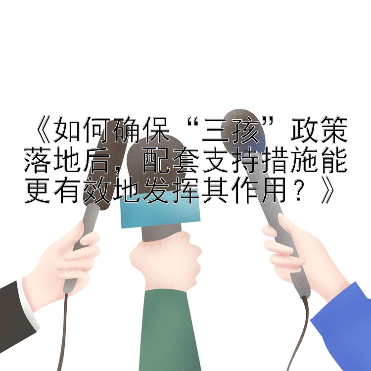 《如何确保“三孩”政策落地后，配套支持措施能更有效地发挥其作用？》