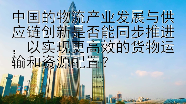 中国的物流产业发展与供应链创新是否能同步推进，以实现更高效的货物运输和资源配置？