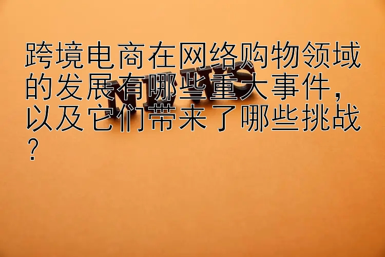 跨境电商在网络购物领域的发展有哪些重大事件，以及它们带来了哪些挑战？