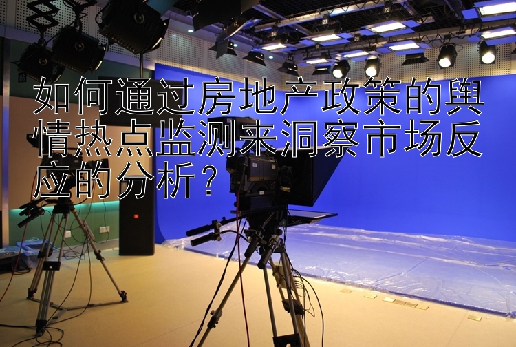 如何通过房地产政策的舆情热点监测来洞察市场反应的分析？