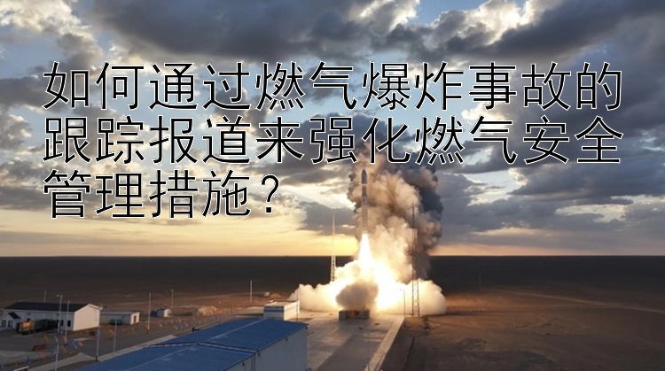 如何通过燃气爆炸事故的跟踪报道来强化燃气安全管理措施？