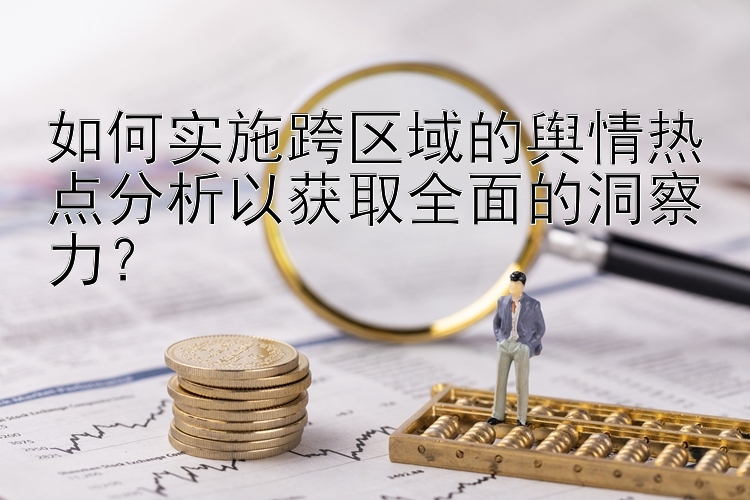 如何实施跨区域的舆情热点分析以获取全面的洞察力？