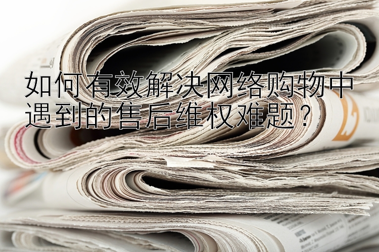 如何有效解决网络购物中遇到的售后维权难题？