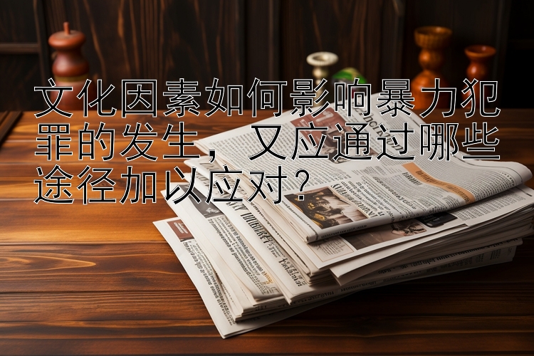 文化因素如何影响暴力犯罪的发生，又应通过哪些途径加以应对？