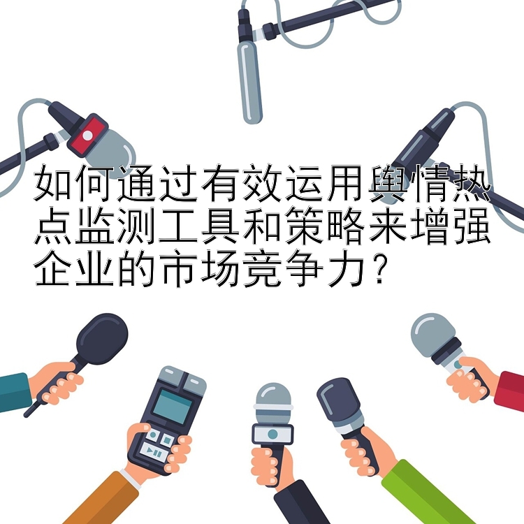 如何通过有效运用舆情热点监测工具和策略来增强企业的市场竞争力？