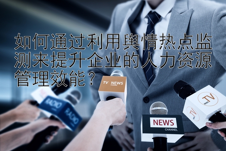 如何通过利用舆情热点监测来提升企业的人力资源管理效能？