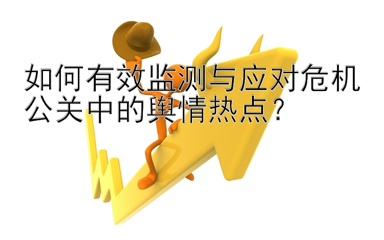 如何有效监测与应对危机公关中的舆情热点？